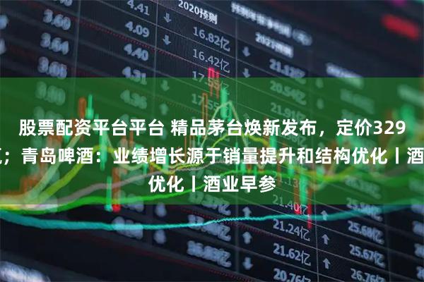 股票配资平台平台 精品茅台焕新发布，定价3299元/瓶；青岛啤酒：业绩增长源于销量提升和结构优化丨酒业早参