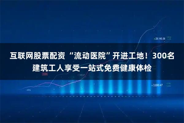 互联网股票配资 “流动医院”开进工地！300名建筑工人享受一站式免费健康体检