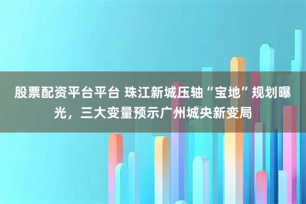 股票配资平台平台 珠江新城压轴“宝地”规划曝光，三大变量预示广州城央新变局