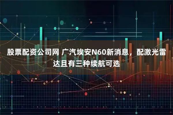 股票配资公司网 广汽埃安N60新消息，配激光雷达且有三种续航可选