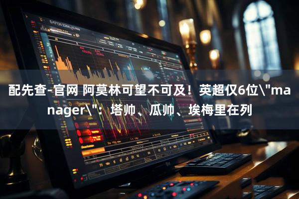 配先查-官网 阿莫林可望不可及！英超仅6位＂manager＂：塔帅、瓜帅、埃梅里在列