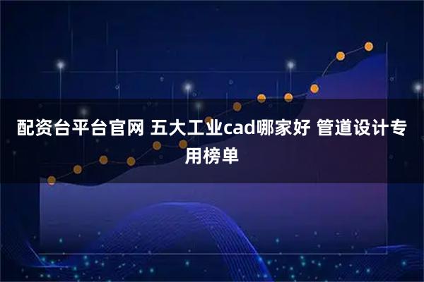 配资台平台官网 五大工业cad哪家好 管道设计专用榜单