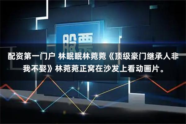 配资第一门户 林眠眠林菀菀《顶级豪门继承人非我不娶》林菀菀正窝在沙发上看动画片。