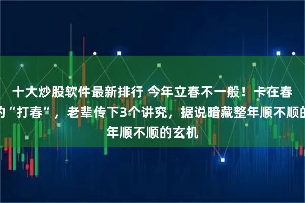 十大炒股软件最新排行 今年立春不一般！卡在春节前的“打春”，老辈传下3个讲究，据说暗藏整年顺不顺的玄机