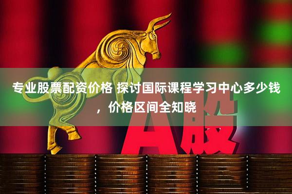 专业股票配资价格 探讨国际课程学习中心多少钱，价格区间全知晓