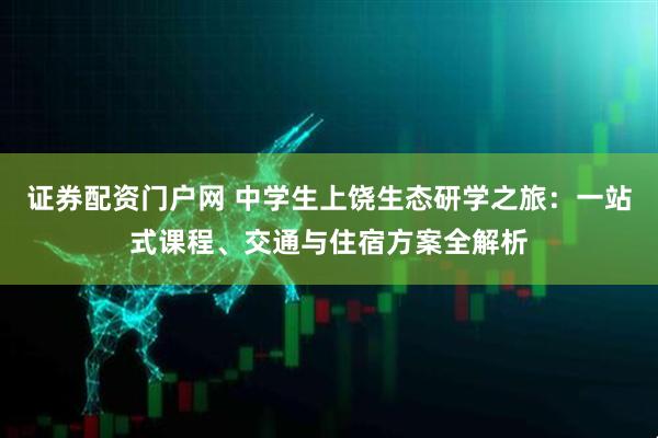 证券配资门户网 中学生上饶生态研学之旅：一站式课程、交通与住宿方案全解析
