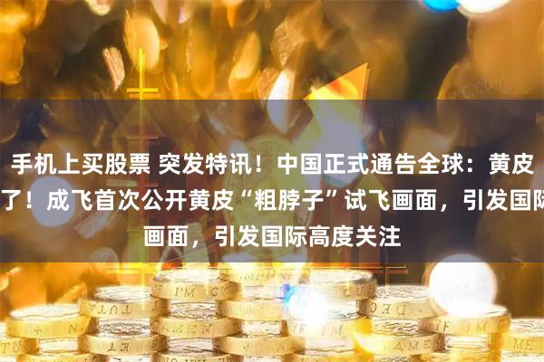 手机上买股票 突发特讯！中国正式通告全球：黄皮歼-20A来了！成飞首次公开黄皮“粗脖子”试飞画面，引发国际高度关注