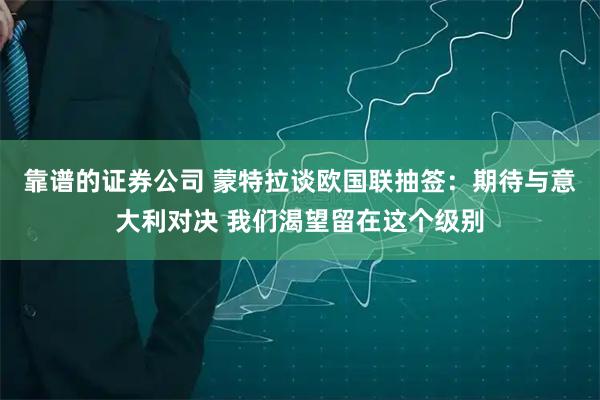 靠谱的证券公司 蒙特拉谈欧国联抽签：期待与意大利对决 我们渴望留在这个级别