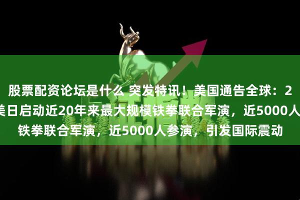 股票配资论坛是什么 突发特讯！美国通告全球：2月11日至3月9日，美日启动近20年来最大规模铁拳联合军演，近5000人参演，引发国际震动