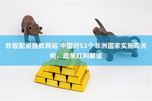 炒股配资指数网站 中国对53个非洲国家实施零关税，政策红利解读