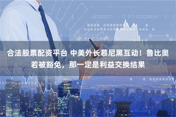 合法股票配资平台 中美外长慕尼黑互动！鲁比奥若被豁免，那一定是利益交换结果