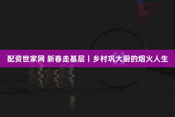 配资世家网 新春走基层丨乡村巩大厨的烟火人生