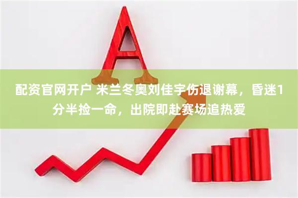 配资官网开户 米兰冬奥刘佳宇伤退谢幕，昏迷1分半捡一命，出院即赴赛场追热爱