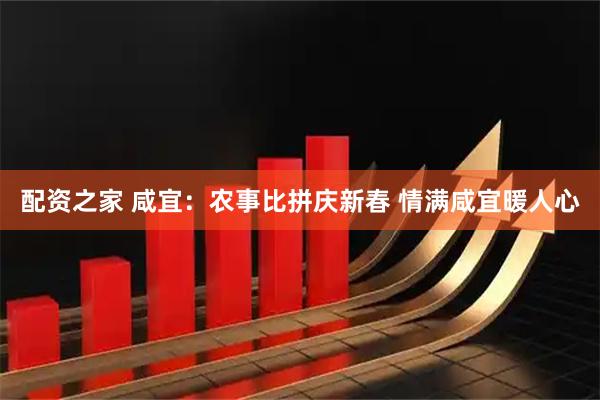 配资之家 咸宜：农事比拼庆新春 情满咸宜暖人心