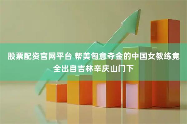 股票配资官网平台 帮美匈意夺金的中国女教练竟全出自吉林辛庆山门下