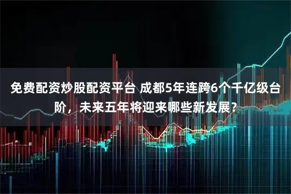免费配资炒股配资平台 成都5年连跨6个千亿级台阶，未来五年将迎来哪些新发展？