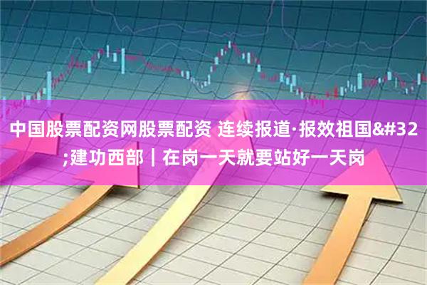中国股票配资网股票配资 连续报道·报效祖国 建功西部｜在岗一天就要站好一天岗