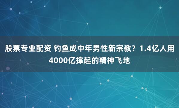股票专业配资 钓鱼成中年男性新宗教？1.4亿人用4000亿撑起的精神飞地
