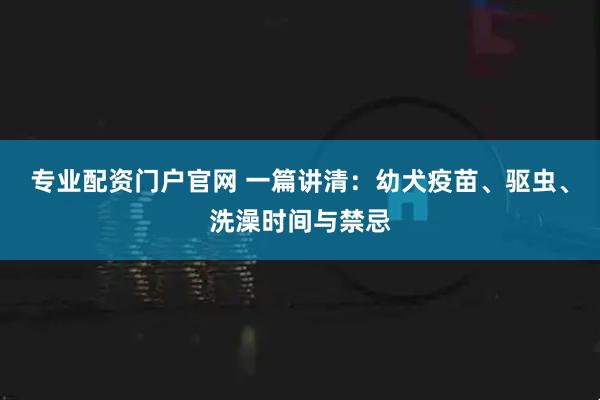专业配资门户官网 一篇讲清：幼犬疫苗、驱虫、洗澡时间与禁忌