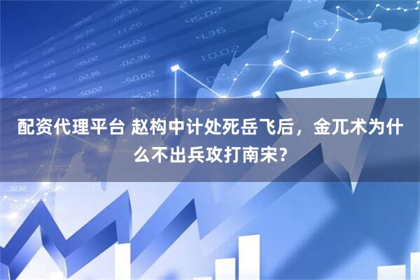 配资代理平台 赵构中计处死岳飞后，金兀术为什么不出兵攻打南宋？