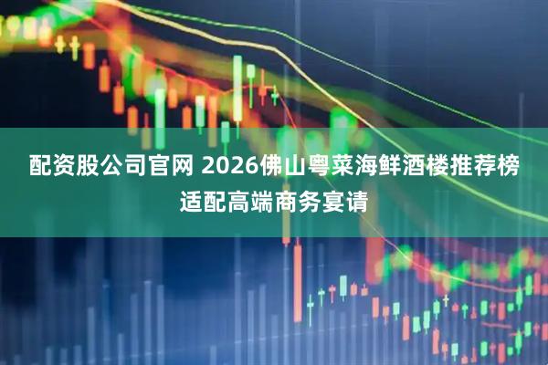 配资股公司官网 2026佛山粤菜海鲜酒楼推荐榜适配高端商务宴请