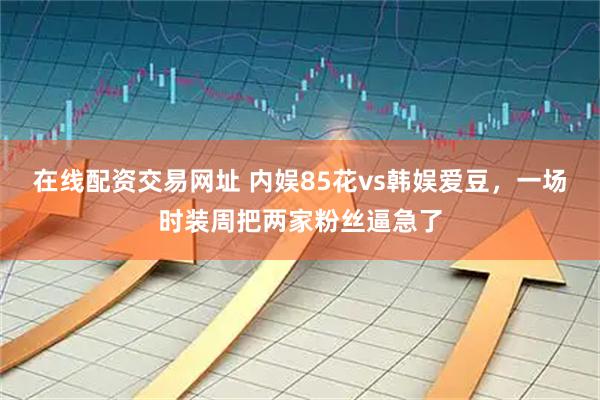 在线配资交易网址 内娱85花vs韩娱爱豆，一场时装周把两家粉丝逼急了