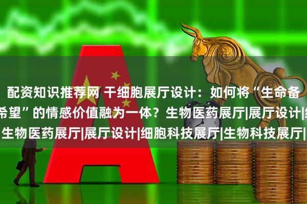 配资知识推荐网 干细胞展厅设计：如何将“生命备份”的科技感与“未来希望”的情感价值融为一体？生物医药展厅|展厅设计|细胞科技展厅|生物科技展厅|