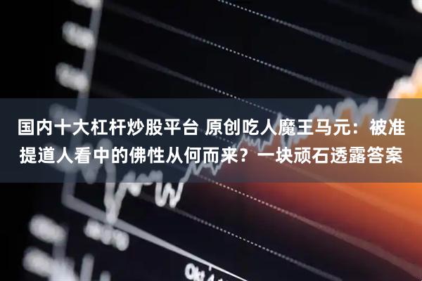 国内十大杠杆炒股平台 原创吃人魔王马元：被准提道人看中的佛性从何而来？一块顽石透露答案