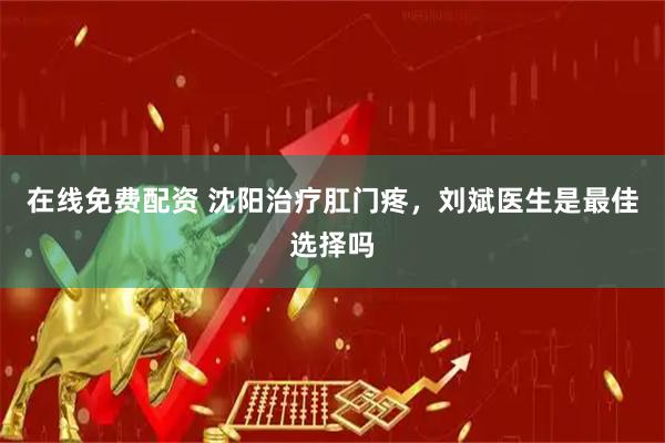 在线免费配资 沈阳治疗肛门疼，刘斌医生是最佳选择吗