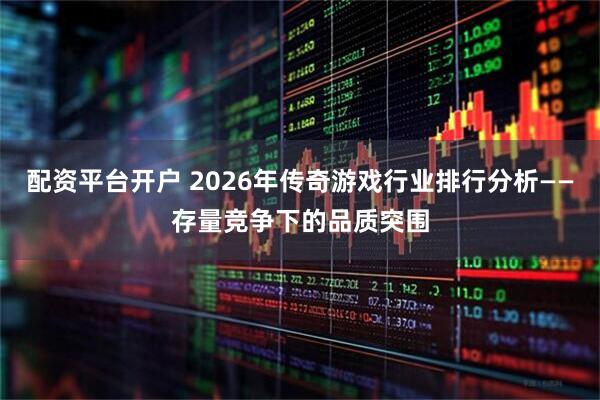 配资平台开户 2026年传奇游戏行业排行分析——存量竞争下的品质突围