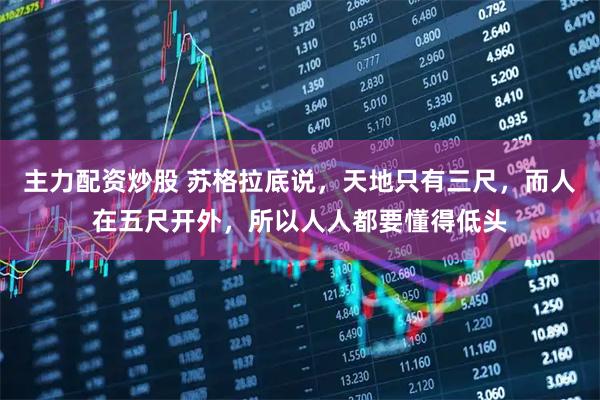 主力配资炒股 苏格拉底说，天地只有三尺，而人在五尺开外，所以人人都要懂得低头