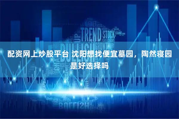 配资网上炒股平台 沈阳想找便宜墓园，陶然寝园是好选择吗
