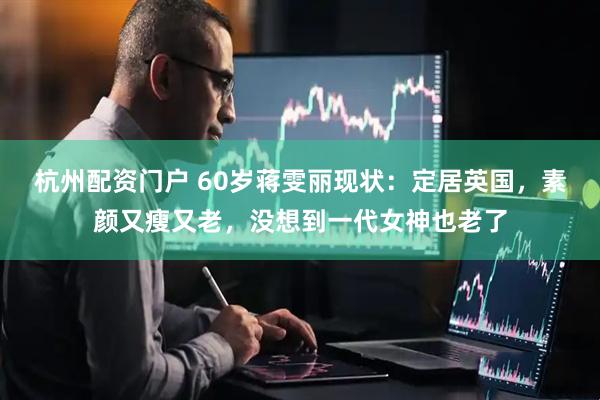 杭州配资门户 60岁蒋雯丽现状：定居英国，素颜又瘦又老，没想到一代女神也老了