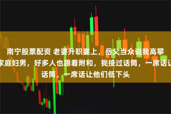 南宁股票配资 老婆升职宴上，岳父当众说我高攀，还说我是家庭妇男，好多人也跟着附和，我接过话筒，一席话让他们低下头