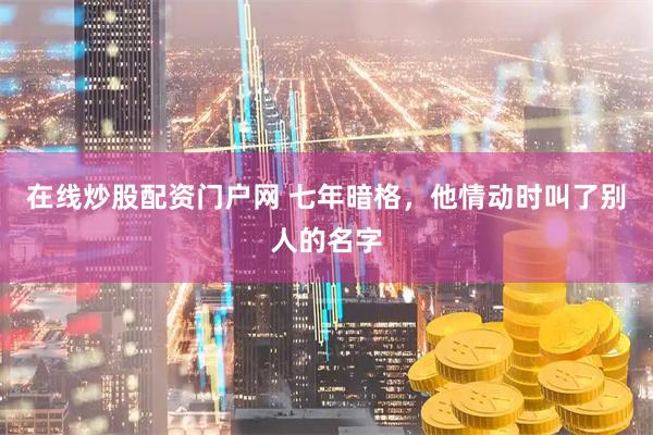 在线炒股配资门户网 七年暗格，他情动时叫了别人的名字