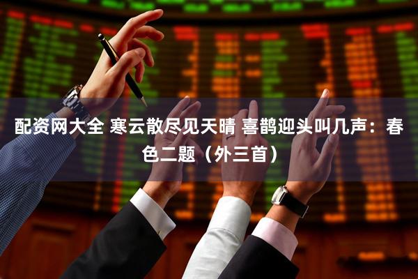 配资网大全 寒云散尽见天晴 喜鹊迎头叫几声：春色二题（外三首）