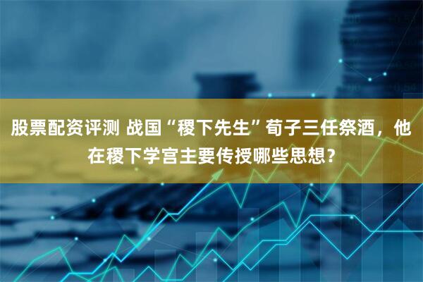 股票配资评测 战国“稷下先生”荀子三任祭酒，他在稷下学宫主要传授哪些思想？