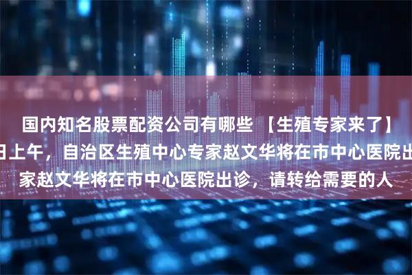 国内知名股票配资公司有哪些 【生殖专家来了】千万别错过！3月30日上午，自治区生殖中心专家赵文华将在市中心医院出诊，请转给需要的人