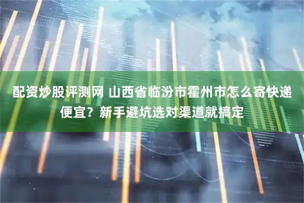 配资炒股评测网 山西省临汾市霍州市怎么寄快递便宜？新手避坑选对渠道就搞定