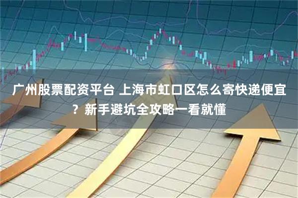 广州股票配资平台 上海市虹口区怎么寄快递便宜？新手避坑全攻略一看就懂