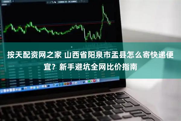 按天配资网之家 山西省阳泉市盂县怎么寄快递便宜？新手避坑全网比价指南