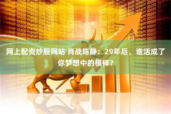网上配资炒股网站 肖战陈静：29年后，谁活成了你梦想中的模样？