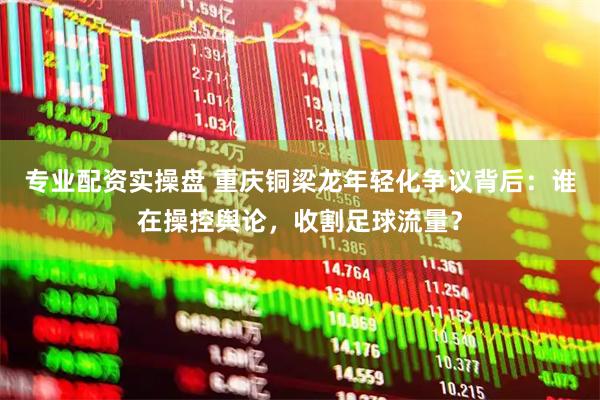 专业配资实操盘 重庆铜梁龙年轻化争议背后：谁在操控舆论，收割足球流量？